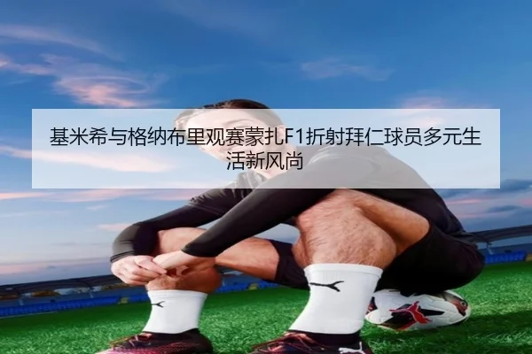 基米希与格纳布里观赛蒙扎F1折射拜仁球员多元生活新风尚